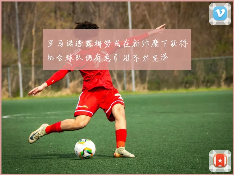 罗马诺透露梅努或在新帅麾下获得机会球队仍有意引进齐尔克泽