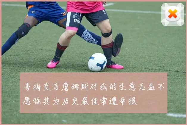 夸梅直言詹姆斯对我的生意无益不愿称其为历史最佳常遭举报