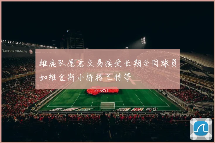 雄鹿队愿意交易接受长期合同球员如维金斯小桥格兰特等