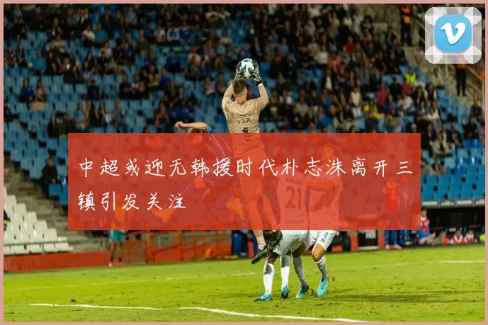 中超或迎无韩援时代朴志洙离开三镇引发关注