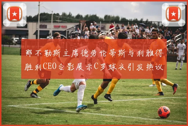 那不勒斯主席德劳伦蒂斯与利雅得胜利CEO合影展示C罗球衣引发热议