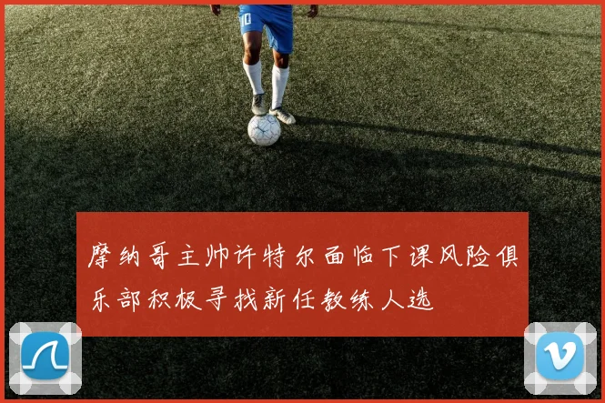 摩纳哥主帅许特尔面临下课风险俱乐部积极寻找新任教练人选