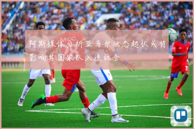 阿斯媒体分析亚马尔状态起伏或将影响其国家队入选机会