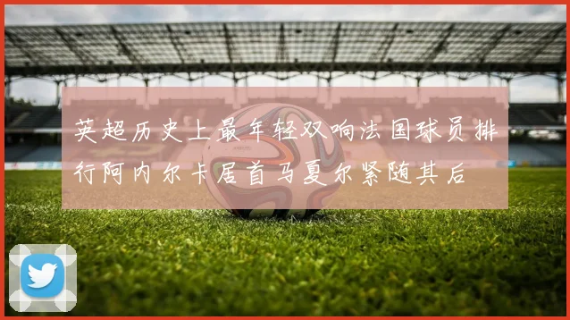 英超历史上最年轻双响法国球员排行阿内尔卡居首马夏尔紧随其后