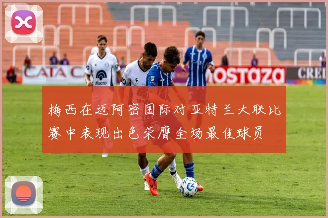 梅西在迈阿密国际对亚特兰大联比赛中表现出色荣膺全场最佳球员
