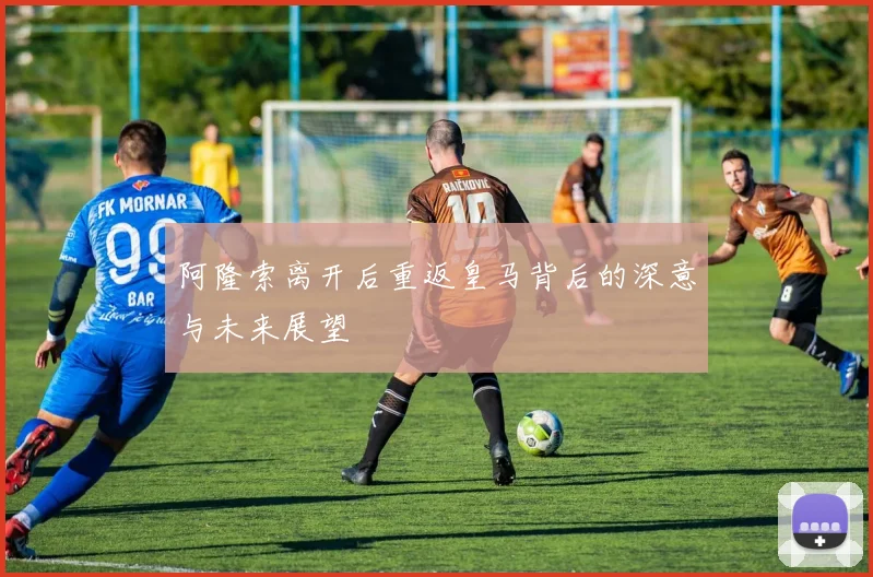 阿隆索离开后重返皇马背后的深意与未来展望