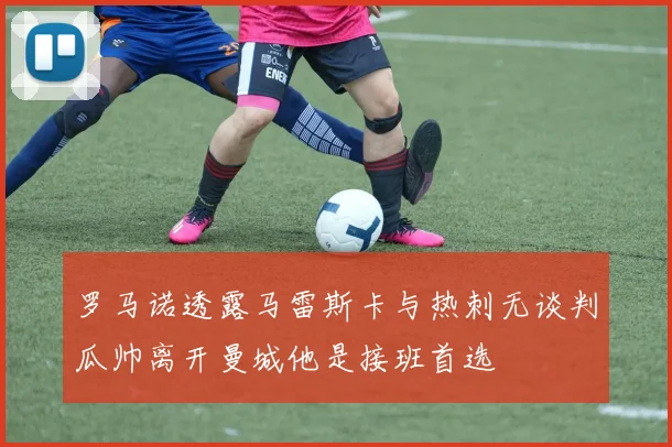罗马诺透露马雷斯卡与热刺无谈判瓜帅离开曼城他是接班首选