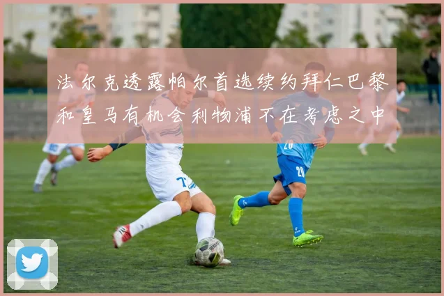 法尔克透露帕尔首选续约拜仁巴黎和皇马有机会利物浦不在考虑之中