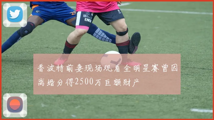 香波特前妻现场观看全明星赛曾因离婚分得2500万巨额财产