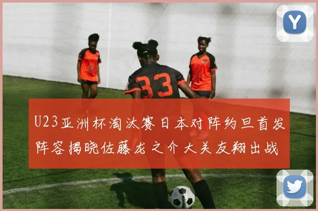 U23亚洲杯淘汰赛日本对阵约旦首发阵容揭晓佐藤龙之介大关友翔出战