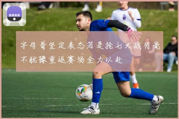 字母哥坚定表态若是抢七大战将毫不犹豫重返赛场全力以赴