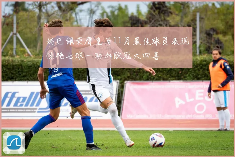 姆巴佩荣膺皇马11月最佳球员表现惊艳七球一助加欧冠大四喜