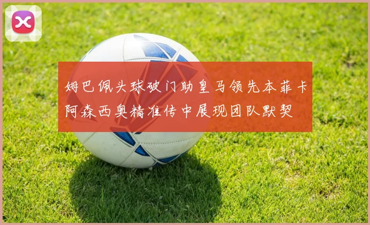 姆巴佩头球破门助皇马领先本菲卡阿森西奥精准传中展现团队默契