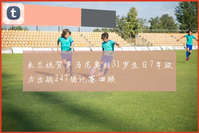 米兰祝贺罗马尼奥利31岁生日7年效力出战247场比赛回顾