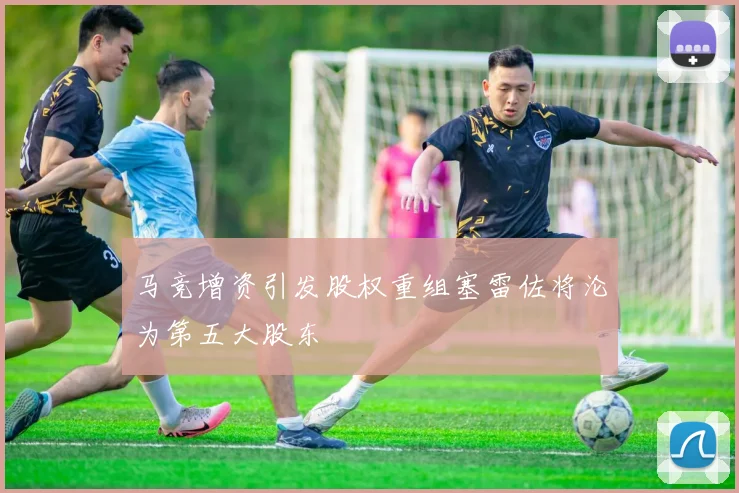 马竞增资引发股权重组塞雷佐将沦为第五大股东