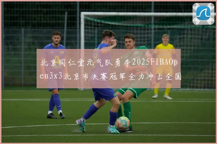 北京同仁堂元气队勇夺2025FIBAOpen3x3北京市决赛冠军全力冲击全国赛场