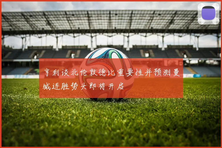 亨利谈北伦敦德比重要性并预测曼城连胜势头即将开启