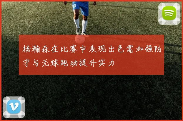 杨瀚森在比赛中表现出色需加强防守与无球跑动提升实力