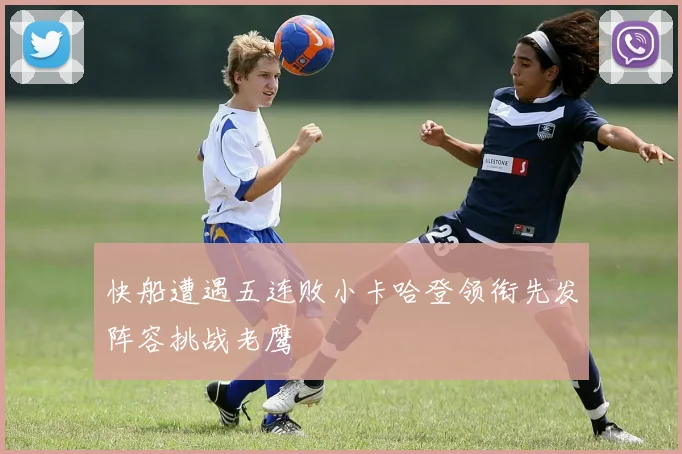快船遭遇五连败小卡哈登领衔先发阵容挑战老鹰