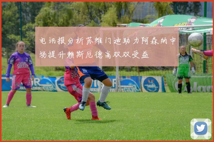 电讯报分析苏维门迪助力阿森纳中场提升赖斯厄德高双双受益