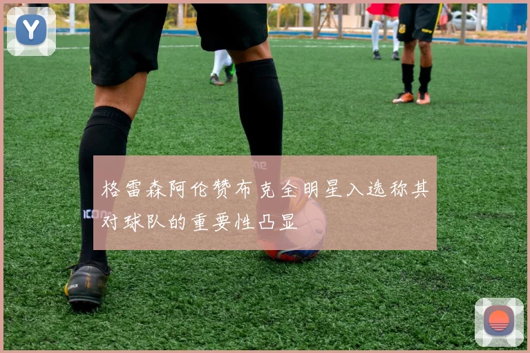 格雷森阿伦赞布克全明星入选称其对球队的重要性凸显