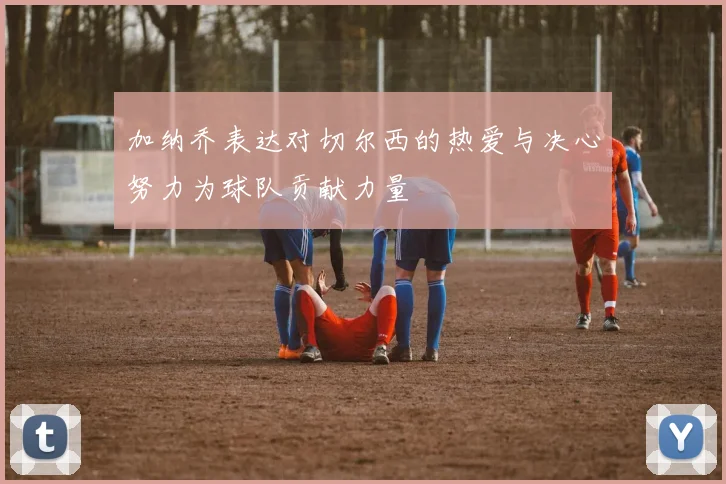 加纳乔表达对切尔西的热爱与决心努力为球队贡献力量