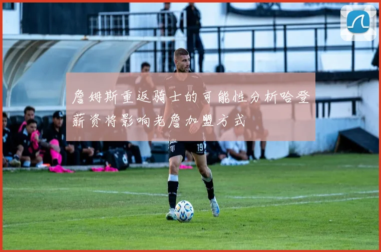 詹姆斯重返骑士的可能性分析哈登薪资将影响老詹加盟方式