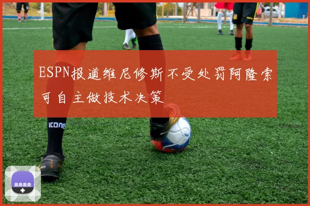 ESPN报道维尼修斯不受处罚阿隆索可自主做技术决策