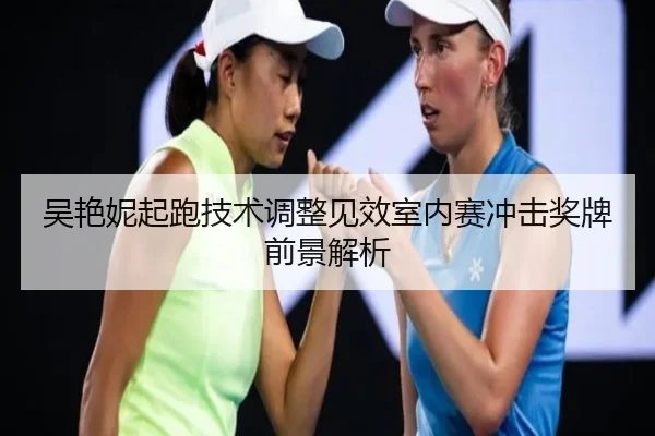 吴艳妮起跑技术调整见效室内赛冲击奖牌前景解析(LDSPORTS)